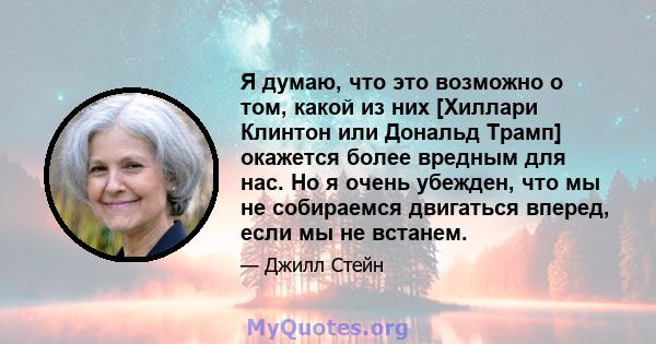 Я думаю, что это возможно о том, какой из них [Хиллари Клинтон или Дональд Трамп] окажется более вредным для нас. Но я очень убежден, что мы не собираемся двигаться вперед, если мы не встанем.