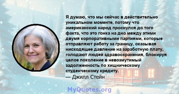 Я думаю, что мы сейчас в действительно уникальном моменте, потому что американский народ проснулся до того факта, что это гонка на дно между этими двумя корпоративными партиями, которые отправляют работу за границу,