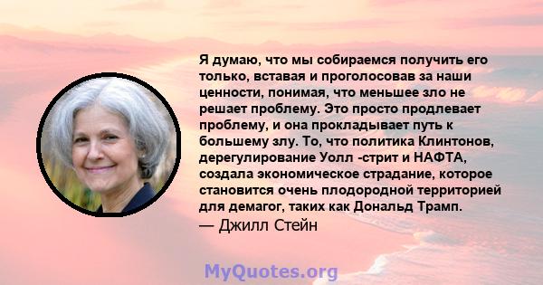 Я думаю, что мы собираемся получить его только, вставая и проголосовав за наши ценности, понимая, что меньшее зло не решает проблему. Это просто продлевает проблему, и она прокладывает путь к большему злу. То, что