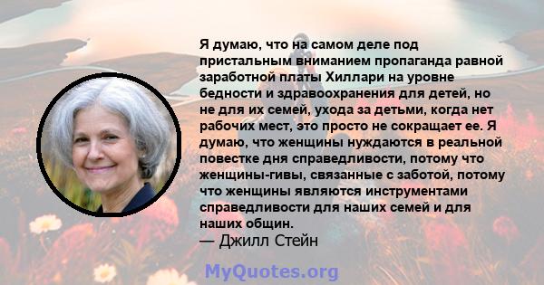 Я думаю, что на самом деле под пристальным вниманием пропаганда равной заработной платы Хиллари на уровне бедности и здравоохранения для детей, но не для их семей, ухода за детьми, когда нет рабочих мест, это просто не