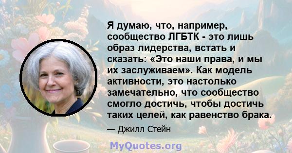 Я думаю, что, например, сообщество ЛГБТК - это лишь образ лидерства, встать и сказать: «Это наши права, и мы их заслуживаем». Как модель активности, это настолько замечательно, что сообщество смогло достичь, чтобы