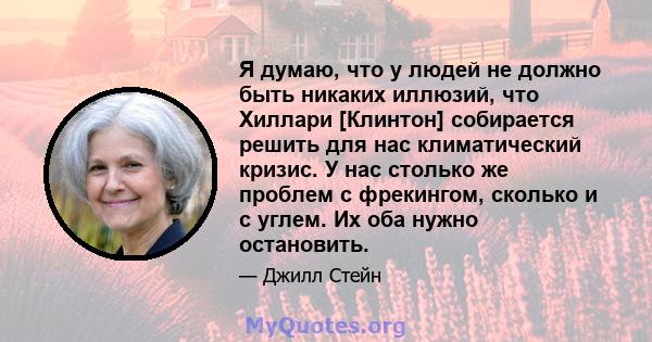 Я думаю, что у людей не должно быть никаких иллюзий, что Хиллари [Клинтон] собирается решить для нас климатический кризис. У нас столько же проблем с фрекингом, сколько и с углем. Их оба нужно остановить.