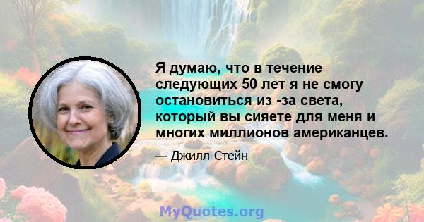 Я думаю, что в течение следующих 50 лет я не смогу остановиться из -за света, который вы сияете для меня и многих миллионов американцев.