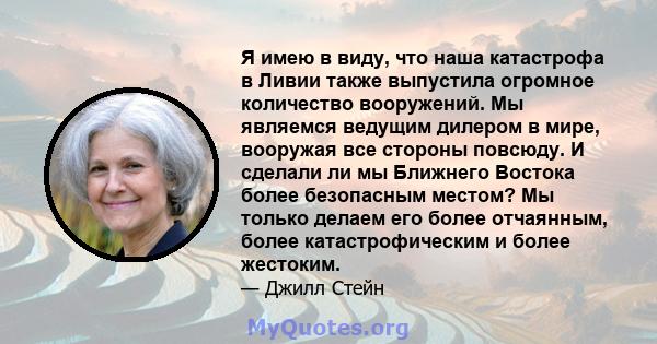 Я имею в виду, что наша катастрофа в Ливии также выпустила огромное количество вооружений. Мы являемся ведущим дилером в мире, вооружая все стороны повсюду. И сделали ли мы Ближнего Востока более безопасным местом? Мы