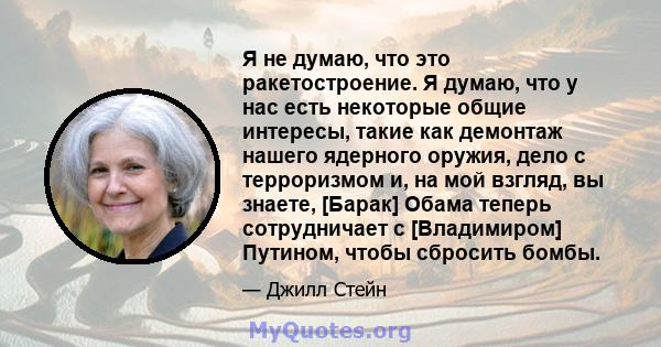 Я не думаю, что это ракетостроение. Я думаю, что у нас есть некоторые общие интересы, такие как демонтаж нашего ядерного оружия, дело с терроризмом и, на мой взгляд, вы знаете, [Барак] Обама теперь сотрудничает с