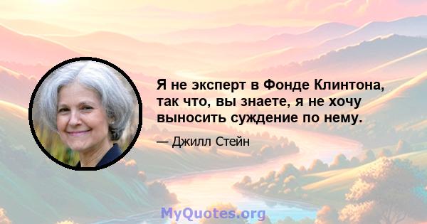 Я не эксперт в Фонде Клинтона, так что, вы знаете, я не хочу выносить суждение по нему.