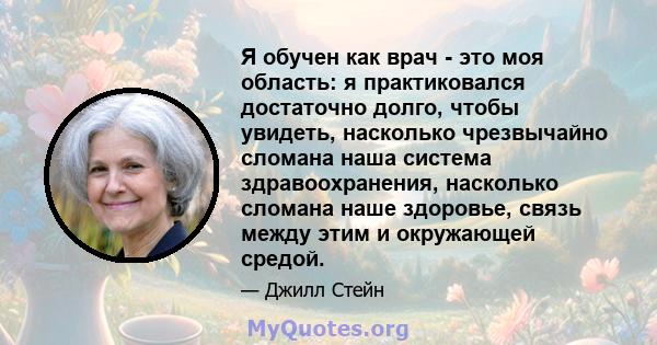 Я обучен как врач - это моя область: я практиковался достаточно долго, чтобы увидеть, насколько чрезвычайно сломана наша система здравоохранения, насколько сломана наше здоровье, связь между этим и окружающей средой.