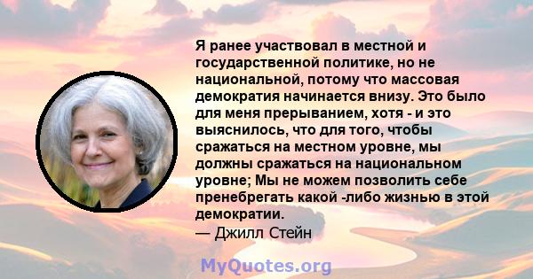 Я ранее участвовал в местной и государственной политике, но не национальной, потому что массовая демократия начинается внизу. Это было для меня прерыванием, хотя - и это выяснилось, что для того, чтобы сражаться на