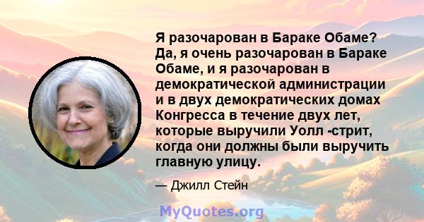 Я разочарован в Бараке Обаме? Да, я очень разочарован в Бараке Обаме, и я разочарован в демократической администрации и в двух демократических домах Конгресса в течение двух лет, которые выручили Уолл -стрит, когда они