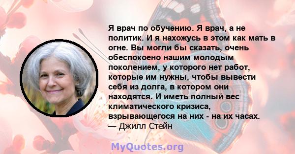 Я врач по обучению. Я врач, а не политик. И я нахожусь в этом как мать в огне. Вы могли бы сказать, очень обеспокоено нашим молодым поколением, у которого нет работ, которые им нужны, чтобы вывести себя из долга, в