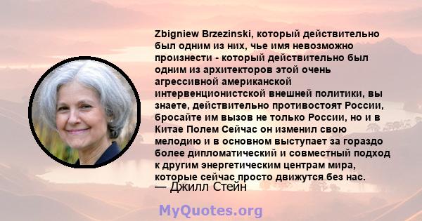 Zbigniew Brzezinski, который действительно был одним из них, чье имя невозможно произнести - который действительно был одним из архитекторов этой очень агрессивной американской интервенционистской внешней политики, вы