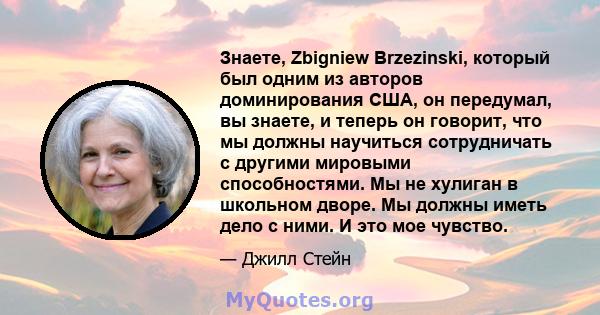 Знаете, Zbigniew Brzezinski, который был одним из авторов доминирования США, он передумал, вы знаете, и теперь он говорит, что мы должны научиться сотрудничать с другими мировыми способностями. Мы не хулиган в школьном