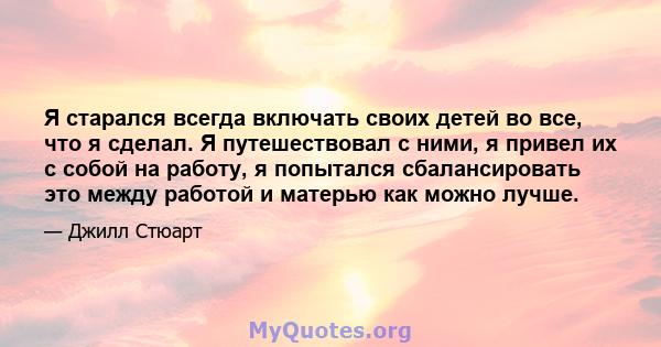 Я старался всегда включать своих детей во все, что я сделал. Я путешествовал с ними, я привел их с собой на работу, я попытался сбалансировать это между работой и матерью как можно лучше.