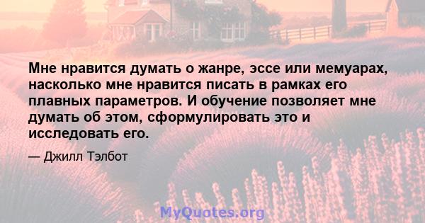 Мне нравится думать о жанре, эссе или мемуарах, насколько мне нравится писать в рамках его плавных параметров. И обучение позволяет мне думать об этом, сформулировать это и исследовать его.