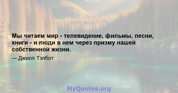 Мы читаем мир - телевидение, фильмы, песни, книги - и люди в нем через призму нашей собственной жизни.