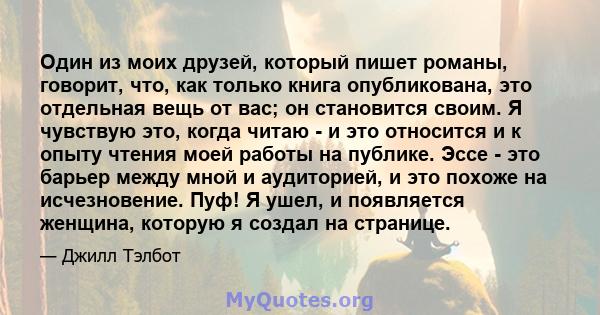 Один из моих друзей, который пишет романы, говорит, что, как только книга опубликована, это отдельная вещь от вас; он становится своим. Я чувствую это, когда читаю - и это относится и к опыту чтения моей работы на