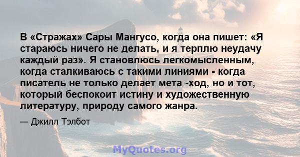 В «Стражах» Сары Мангусо, когда она пишет: «Я стараюсь ничего не делать, и я терплю неудачу каждый раз». Я становлюсь легкомысленным, когда сталкиваюсь с такими линиями - когда писатель не только делает мета -ход, но и