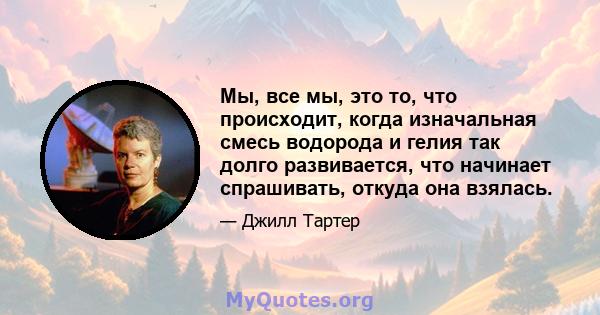 Мы, все мы, это то, что происходит, когда изначальная смесь водорода и гелия так долго развивается, что начинает спрашивать, откуда она взялась.