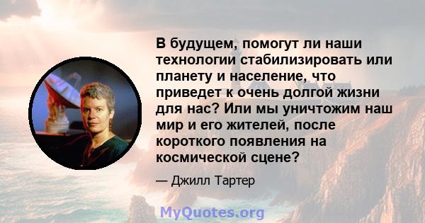 В будущем, помогут ли наши технологии стабилизировать или планету и население, что приведет к очень долгой жизни для нас? Или мы уничтожим наш мир и его жителей, после короткого появления на космической сцене?