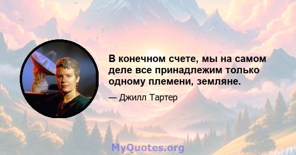 В конечном счете, мы на самом деле все принадлежим только одному племени, земляне.