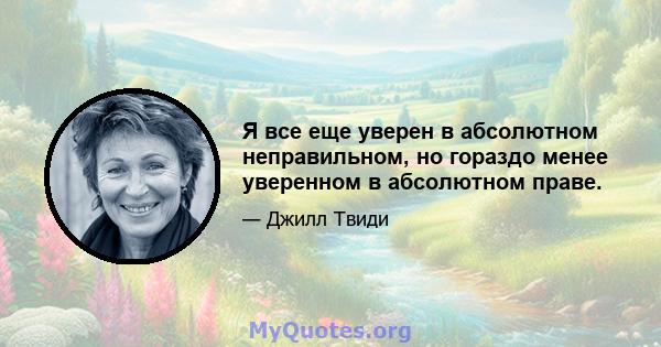 Я все еще уверен в абсолютном неправильном, но гораздо менее уверенном в абсолютном праве.