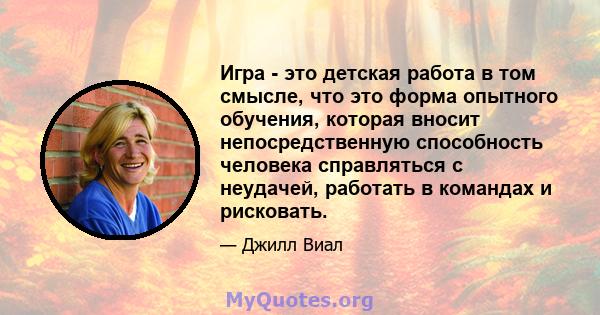 Игра - это детская работа в том смысле, что это форма опытного обучения, которая вносит непосредственную способность человека справляться с неудачей, работать в командах и рисковать.