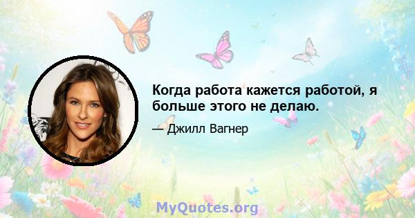 Когда работа кажется работой, я больше этого не делаю.