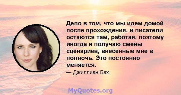 Дело в том, что мы идем домой после прохождения, и писатели остаются там, работая, поэтому иногда я получаю смены сценариев, внесенные мне в полночь. Это постоянно меняется.