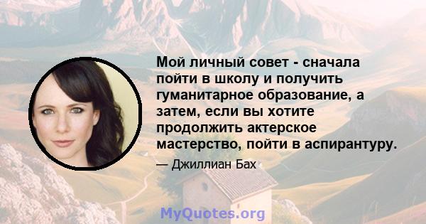 Мой личный совет - сначала пойти в школу и получить гуманитарное образование, а затем, если вы хотите продолжить актерское мастерство, пойти в аспирантуру.