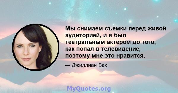 Мы снимаем съемки перед живой аудиторией, и я был театральным актером до того, как попал в телевидение, поэтому мне это нравится.