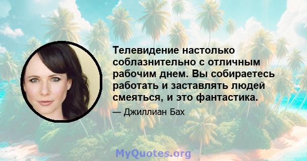 Телевидение настолько соблазнительно с отличным рабочим днем. Вы собираетесь работать и заставлять людей смеяться, и это фантастика.