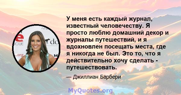 У меня есть каждый журнал, известный человечеству. Я просто люблю домашний декор и журналы путешествий, и я вдохновлен посещать места, где я никогда не был. Это то, что я действительно хочу сделать - путешествовать.