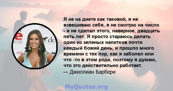 Я не на диете как таковой, я не взвешиваю себя, я не смотрю на число - я не сделал этого, наверное, двадцать пять лет. Я просто стараюсь делать один из зеленых напитков почти каждый божий день, и прошло много времени с