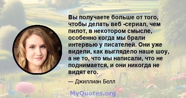 Вы получаете больше от того, чтобы делать веб -сериал, чем пилот, в некотором смысле, особенно когда мы брали интервью у писателей. Они уже видели, как выглядело наше шоу, а не то, что мы написали, что не поднимается, и 