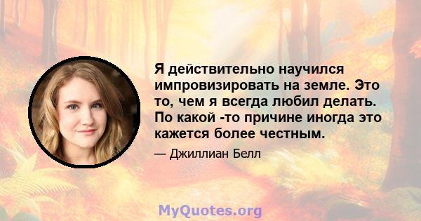 Я действительно научился импровизировать на земле. Это то, чем я всегда любил делать. По какой -то причине иногда это кажется более честным.