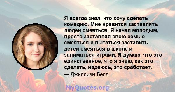 Я всегда знал, что хочу сделать комедию. Мне нравится заставлять людей смеяться. Я начал молодым, просто заставляя свою семью смеяться и пытаться заставить детей смеяться в школе и заниматься играми. Я думаю, что это