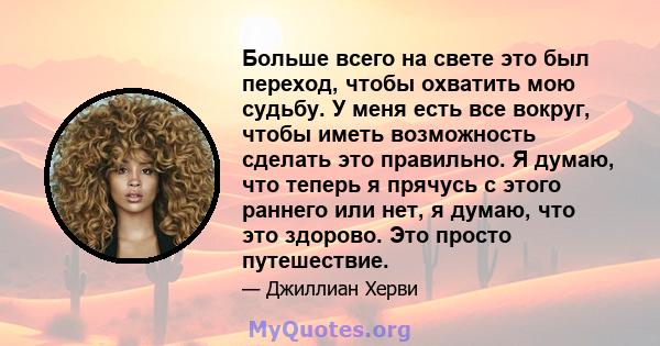 Больше всего на свете это был переход, чтобы охватить мою судьбу. У меня есть все вокруг, чтобы иметь возможность сделать это правильно. Я думаю, что теперь я прячусь с этого раннего или нет, я думаю, что это здорово.