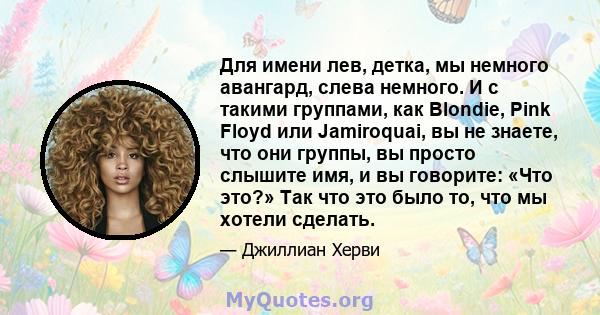 Для имени лев, детка, мы немного авангард, слева немного. И с такими группами, как Blondie, Pink Floyd или Jamiroquai, вы не знаете, что они группы, вы просто слышите имя, и вы говорите: «Что это?» Так что это было то,