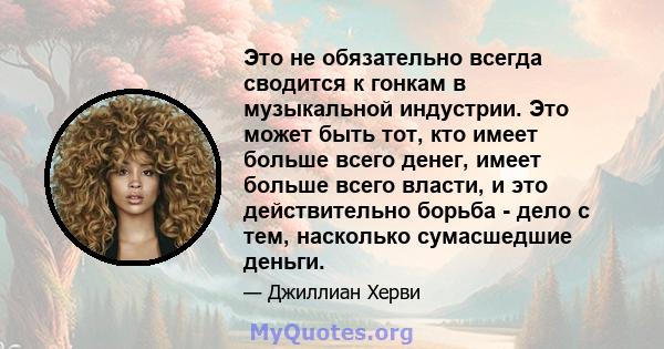 Это не обязательно всегда сводится к гонкам в музыкальной индустрии. Это может быть тот, кто имеет больше всего денег, имеет больше всего власти, и это действительно борьба - дело с тем, насколько сумасшедшие деньги.