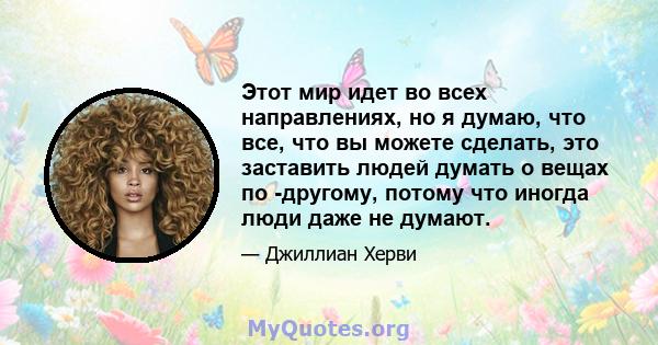 Этот мир идет во всех направлениях, но я думаю, что все, что вы можете сделать, это заставить людей думать о вещах по -другому, потому что иногда люди даже не думают.