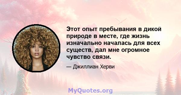 Этот опыт пребывания в дикой природе в месте, где жизнь изначально началась для всех существ, дал мне огромное чувство связи.