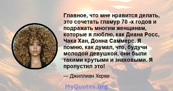 Главное, что мне нравится делать, это сочетать гламур 70 -х годов и подражать многим женщинам, которые я люблю, как Диана Росс, Чака Хан, Донна Саммерс. Я помню, как думал, что, будучи молодой девушкой, они были такими