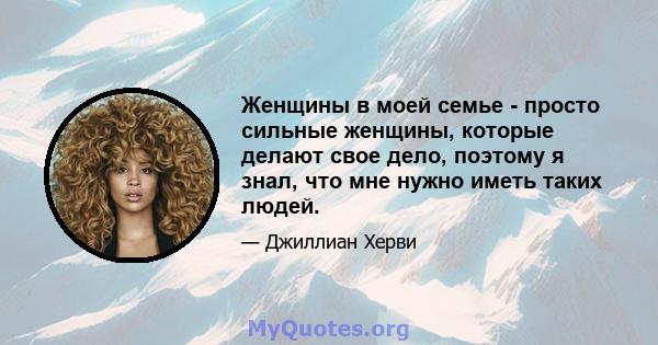 Женщины в моей семье - просто сильные женщины, которые делают свое дело, поэтому я знал, что мне нужно иметь таких людей.