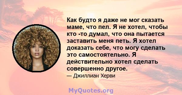 Как будто я даже не мог сказать маме, что пел. Я не хотел, чтобы кто -то думал, что она пытается заставить меня петь. Я хотел доказать себе, что могу сделать это самостоятельно. Я действительно хотел сделать совершенно