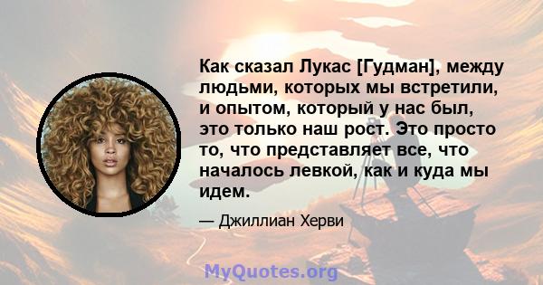 Как сказал Лукас [Гудман], между людьми, которых мы встретили, и опытом, который у нас был, это только наш рост. Это просто то, что представляет все, что началось левкой, как и куда мы идем.