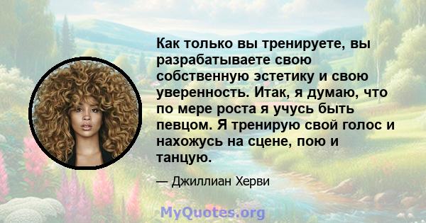 Как только вы тренируете, вы разрабатываете свою собственную эстетику и свою уверенность. Итак, я думаю, что по мере роста я учусь быть певцом. Я тренирую свой голос и нахожусь на сцене, пою и танцую.