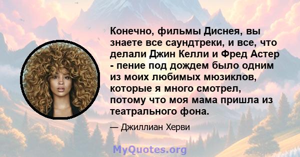 Конечно, фильмы Диснея, вы знаете все саундтреки, и все, что делали Джин Келли и Фред Астер - пение под дождем было одним из моих любимых мюзиклов, которые я много смотрел, потому что моя мама пришла из театрального