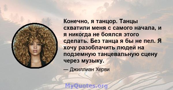 Конечно, я танцор. Танцы схватили меня с самого начала, и я никогда не боялся этого сделать. Без танца я бы не пел. Я хочу разоблачить людей на подземную танцевальную сцену через музыку.