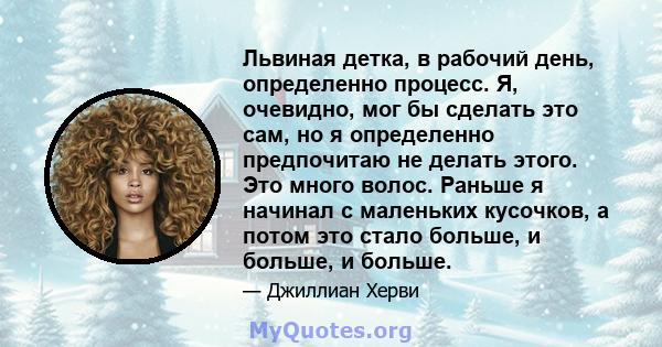 Львиная детка, в рабочий день, определенно процесс. Я, очевидно, мог бы сделать это сам, но я определенно предпочитаю не делать этого. Это много волос. Раньше я начинал с маленьких кусочков, а потом это стало больше, и