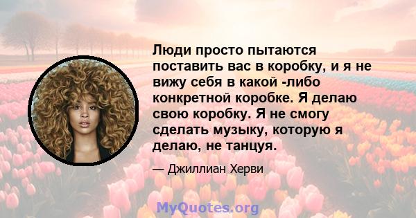 Люди просто пытаются поставить вас в коробку, и я не вижу себя в какой -либо конкретной коробке. Я делаю свою коробку. Я не смогу сделать музыку, которую я делаю, не танцуя.